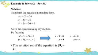 Example 1: Solve x(x – 5) = 36.
Solution:
Transform the equation in standard form.
x(x – 5) = 36
x2 – 5x = 36
x2 – 5x – 36 = 0
Solve the equation using any method.
By factoring
x2 – 5x – 36 = 0
(x – 9)(x + 4) = 0
x – 9 = 0
x = 9
x + 4 = 0
x = – 4
• The solution set of the equation is {9, –
4}.
 