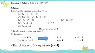 Example 2: Solve (x + 5)2 + (x – 2)2 = 37.
Solution:
Transform the equation in standard form.
(x + 5)2 + (x – 2)2 = 37
x2 + 10x + 25 + x2 – 4x + 4 = 37
2x2 + 6x + 29 = 37
2x2 + 6x – 8 = 0
x2 + 3x – 4 = 0
→ 2x2 + 6x + 29
– 37 = 0
Divide all terms by 2.
Solve the equation using any method.
By factoring
x2 + 3x – 4 = 0
(x + 4)(x – 1) = 0
x + 4 = 0
x = – 4
x – 1 = 0
x = 1
• The solution set of the equation is {– 4, 1}.
 