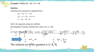 Example 3: Solve 2x2 – 5x = x2 + 14.
Solution:
Transform the equation in standard form.
2x2 – 5x = x2 + 14
2x2 – x2 – 5x – 14 = 0
x2 – 5x – 14 = 0
Solve the equation using any method.
By Quadratic Formula, identify the values of a, b, and
c
a = 1, b = -5, c = -14
𝑥
=
2
𝑎
=
−𝑏 ± 𝑏2 − 4𝑎𝑐 −(−5)
±
(−5)2 −4(1)
(−14)
2(1
)
=
5 ± 25 +
56 2
=
2
=
5 ± 81 5 ±
9 2
𝑥
=
5+9
=
14
= 𝟕
2 2
𝑥
=
2
5−9
= 2
−4
=
−𝟐
The solution set of the equation is {– 2, 7}.
 