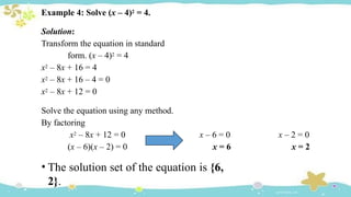 Example 4: Solve (x – 4)2 = 4.
Solution:
Transform the equation in standard
form. (x – 4)2 = 4
x2 – 8x + 16 = 4
x2 – 8x + 16 – 4 = 0
x2 – 8x + 12 = 0
Solve the equation using any method.
By factoring
x2 – 8x + 12 = 0
(x – 6)(x – 2) = 0
x – 6 = 0
x = 6
x – 2 = 0
x = 2
• The solution set of the equation is {6,
2}.
 