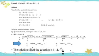 Example 5: Solve (3x + 4)2 – (x – 1)2 = – 5.
→ 8x2 + 26x + 15 + 5 = 0
Solution:
Transform the equation in standard form.
(3x + 4)2 – (x – 1)2 = – 5
9x2 + 24x + 16 – (x2 – 2x + 1) = – 5
9x2 + 24x + 16 – x2 + 2x – 1 = – 5
8x2 + 26x + 15 = – 5
8x2 + 26x + 20 = 0
4x2 + 13x + 10 = 0 Divide all terms by 2.
Solve the equation using any method.
By Quadratic Formula, identify the values of a, b, and c
a = 4, b = 13, c = 10
𝑥
=
2
𝑎
=
−𝑏 ± 𝑏2 − 4𝑎𝑐 −(13)
±
(13)2 −4(4)
(10)
2(4
)
=
−13
±
169 −
160 =
−13
±
8
8
=
9 −13 ±
3 8
𝑥
=
−13+3
=
−10
=
−
𝟓
8 8
𝟒
𝑥
=
−13−3
=
−16
=
−𝟐
8 8
�
�
• The solution set of the equation is {– 2, −
𝟓
}.
 