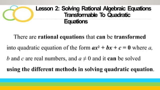 Lesson 2: Solving Rational Algebraic Equations
Transformable T
o Quadratic
Equations
There are rational equations that can be transformed
into quadratic equation of the form ax2 + bx + c = 0 where a,
b and c are real numbers, and a ≠ 0 and it can be solved
using the different methods in solving quadratic equation.
 