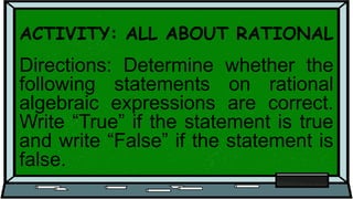 ACTIVITY: ALL ABOUT RATIONAL
Directions: Determine whether the
following statements on rational
algebraic expressions are correct.
Write “True” if the statement is true
and write “False” if the statement is
false.
 