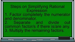 Steps on Simplifying Rational
Expression
1. Factor completely the numerator
and denominator.
2. Separate and divide out
common factor/s if there is/are any.
3. Multiply the remaining factors.
 