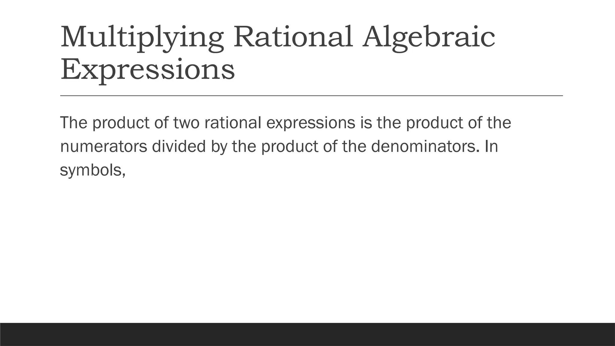 Multiplying Rational Algebraic
Expressions
The product of two rational expressions is the product of the
numerators divided by the product of the denominators. In
symbols,
 