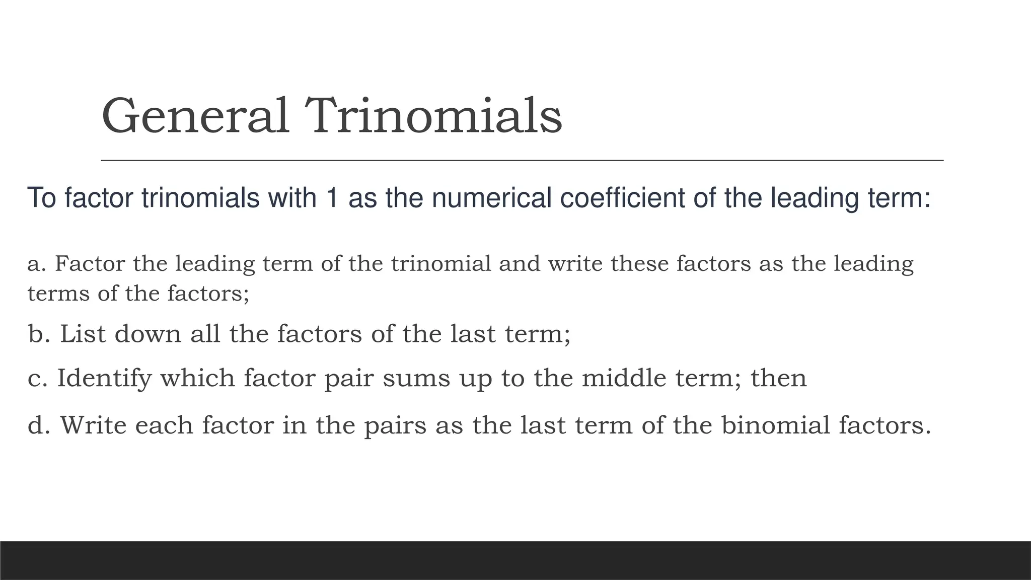 General Trinomials
To factor trinomials with 1 as the numerical coefficient of the leading term:
a. Factor the leading term of the trinomial and write these factors as the leading
terms of the factors;
b. List down all the factors of the last term;
c. Identify which factor pair sums up to the middle term; then
d. Write each factor in the pairs as the last term of the binomial factors.
 