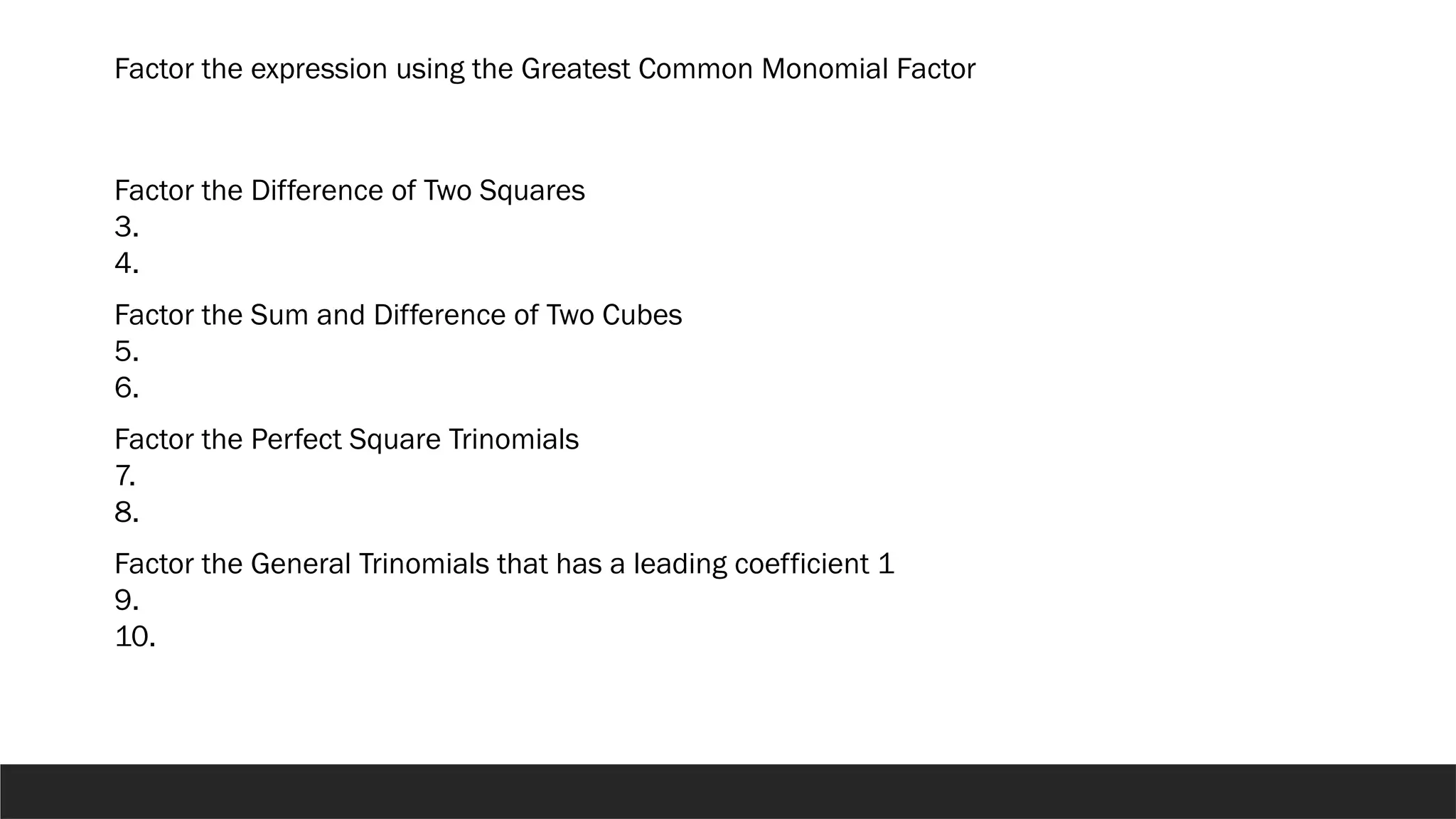 Factor the expression using the Greatest Common Monomial Factor
Factor the Difference of Two Squares
3.
4.
Factor the Sum and Difference of Two Cubes
5.
6.
Factor the Perfect Square Trinomials
7.
8.
Factor the General Trinomials that has a leading coefficient 1
9.
10.
 