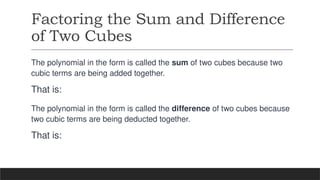 Factoring the Sum and Difference
of Two Cubes
The polynomial in the form is called the sum of two cubes because two
cubic terms are being added together.
That is:
The polynomial in the form is called the difference of two cubes because
two cubic terms are being deducted together.
That is:
 