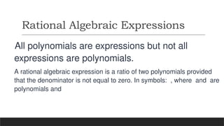 Rational Algebraic Expressions
All polynomials are expressions but not all
expressions are polynomials.
A rational algebraic expression is a ratio of two polynomials provided
that the denominator is not equal to zero. In symbols: , where and are
polynomials and
 