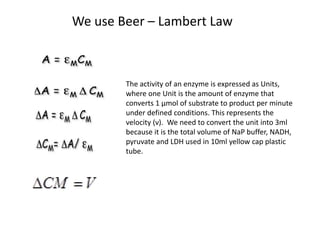 We use Beer – Lambert Law 
The activity of an enzyme is expressed as Units, 
where one Unit is the amount of enzyme that 
converts 1 μmol of substrate to product per minute 
under defined conditions. This represents the 
velocity (ν). We need to convert the unit into 3ml 
because it is the total volume of NaP buffer, NADH, 
pyruvate and LDH used in 10ml yellow cap plastic 
tube. 
 