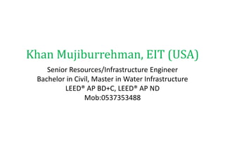Khan Mujiburrehman, EIT (USA)
Senior Resources/Infrastructure Engineer
Bachelor in Civil, Master in Water Infrastructure
LEED® AP BD+C, LEED® AP ND
Mob:0537353488
 