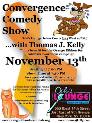 Convergence
Comedy
Show
               Ochi’s Lounge, below Comix (353 West 14th St.)

  …with Thomas J. Kelly
             **plus benefit for the Orange Ribbon for
                  Animals awareness campaign


  November                                           13th
                    Seating at 7:00 PM
                   Show Time at 7:30 PM
                 $10 suggested donation. If you’re there by
                  7:25, get a raffle ticket for a free drink!

       All proceeds go to Rational Animal
       for the Orange Ribbon for Animals
              awareness campaign.
                   Contact:
        ckistler@rational-animal.org
            for more information.




www.orangeribbonforanimals.org               www.thomasjkelly.com
 