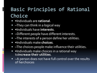 Basic Principles of Rational
Choice
 •Individuals are rational.
 –They can think in a logical way
 •Individuals have interests.
 –Different people have different interests.
 –The interests of a person define her utilities.
 •Individuals make choices.
 –The choices people make influence their utilities.
 •Individuals make choices in a rational way
toincrease their utilities.
 –A person does not have full control over the results
of herchoices
 