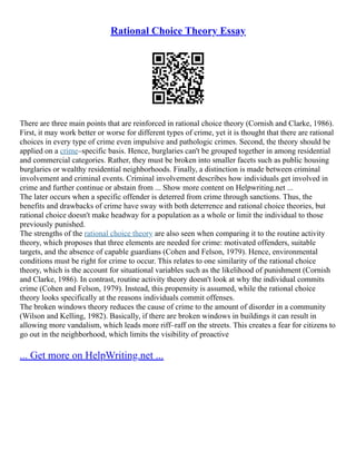 Rational Choice Theory Essay
There are three main points that are reinforced in rational choice theory (Cornish and Clarke, 1986).
First, it may work better or worse for different types of crime, yet it is thought that there are rational
choices in every type of crime even impulsive and pathologic crimes. Second, the theory should be
applied on a crime–specific basis. Hence, burglaries can't be grouped together in among residential
and commercial categories. Rather, they must be broken into smaller facets such as public housing
burglaries or wealthy residential neighborhoods. Finally, a distinction is made between criminal
involvement and criminal events. Criminal involvement describes how individuals get involved in
crime and further continue or abstain from ... Show more content on Helpwriting.net ...
The later occurs when a specific offender is deterred from crime through sanctions. Thus, the
benefits and drawbacks of crime have sway with both deterrence and rational choice theories, but
rational choice doesn't make headway for a population as a whole or limit the individual to those
previously punished.
The strengths of the rational choice theory are also seen when comparing it to the routine activity
theory, which proposes that three elements are needed for crime: motivated offenders, suitable
targets, and the absence of capable guardians (Cohen and Felson, 1979). Hence, environmental
conditions must be right for crime to occur. This relates to one similarity of the rational choice
theory, which is the account for situational variables such as the likelihood of punishment (Cornish
and Clarke, 1986). In contrast, routine activity theory doesn't look at why the individual commits
crime (Cohen and Felson, 1979). Instead, this propensity is assumed, while the rational choice
theory looks specifically at the reasons individuals commit offenses.
The broken windows theory reduces the cause of crime to the amount of disorder in a community
(Wilson and Kelling, 1982). Basically, if there are broken windows in buildings it can result in
allowing more vandalism, which leads more riff–raff on the streets. This creates a fear for citizens to
go out in the neighborhood, which limits the visibility of proactive
... Get more on HelpWriting.net ...
 