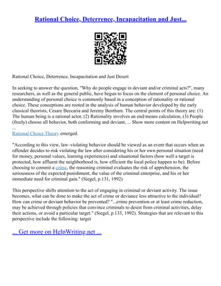 Rational Choice, Deterrence, Incapacitation and Just...
Rational Choice, Deterrence, Incapacitation and Just Desert
In seeking to answer the question, "Why do people engage in deviant and/or criminal acts?", many
researchers, as well as the general public, have begun to focus on the element of personal choice. An
understanding of personal choice is commonly based in a conception of rationality or rational
choice. These conceptions are rooted in the analysis of human behavior developed by the early
classical theorists, Cesare Beccaria and Jeremy Bentham. The central points of this theory are: (1)
The human being is a rational actor, (2) Rationality involves an end/means calculation, (3) People
(freely) choose all behavior, both conforming and deviant, ... Show more content on Helpwriting.net
...
Rational Choice Theory emerged.
"According to this view, law–violating behavior should be viewed as an event that occurs when an
offender decides to risk violating the law after considering his or her own personal situation (need
for money, personal values, learning experiences) and situational factors (how well a target is
protected, how affluent the neighborhood is, how efficient the local police happen to be). Before
choosing to commit a crime, the reasoning criminal evaluates the risk of apprehension, the
seriousness of the expected punishment, the value of the criminal enterprise, and his or her
immediate need for criminal gain." (Siegel, p.131, 1992)
This perspective shifts attention to the act of engaging in criminal or deviant activity. The issue
becomes, what can be done to make the act of crime or deviance less attractive to the individual?
How can crime or deviant behavior be prevented? "...crime prevention or at least crime reduction,
may be achieved through policies that convince criminals to desist from criminal activities, delay
their actions, or avoid a particular target." (Siegel, p.133, 1992). Strategies that are relevant to this
perspective include the following: target
... Get more on HelpWriting.net ...
 