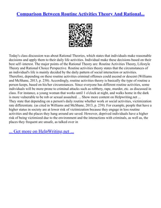 Comparison Between Routine Activities Theory And Rational...
Today's class discussion was about Rational Theories, which states that individuals make reasonable
decisions and apply them to their daily life activities. Individual make these decisions based on their
best self–interest. The major points of the Rational Theory are: Routine Activities Theory, Lifestyle
Theory and Rational Choice Perspective. Routine activities theory states that the circumstances of
an individual's life is mainly decided by the daily pattern of social interaction or activities.
Therefore, depending on these routine activities criminal offenses could ascend or descent (Williams
and McShane, 2013, p. 238). Accordingly, routine activities theory is basically the type of routine a
person keeps, based on his/her circumstances. Since everyone has different routine activities, some
individuals will be more prone to criminal attacks such as robbery, rape, murder, etc. as discussed in
class. For instance, a young woman that works until 1 o'clock at night, and walks home in the dark
is more vulnerable to be rob or sexual assaulted. ... Show more content on Helpwriting.net ...
They state that depending on a person's daily routine whether work or social activities, victimization
rate differentiate. (as cited in Williams and McShane, 2013, p. 239). For example, people that have a
higher status in society are at lower risk of victimization because they engage in less routine
activities and the places they hang around are saved. However, deprived individuals have a higher
risk of being victimized due to the environment and the interactions with criminals, as well as, the
places they frequent are unsafe, as talked over in
... Get more on HelpWriting.net ...
 