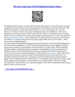 The Pros And Cons Of The Rational Choice Theory
The Rational Choice Theory was developed in the late 18th century by Cesare Beccaria, it has been
expanded to the modern theory which was developed by Noble Prize winner Gary Becker in 1969.
In Mr. Becker's theory it states that Criminal behavior is not so different than non– criminal
behavior, " in that it is conduct that persons intentionally choose to undertake (i.e. They are not
compelled or forced to do crime), and the reason that they choose to commit the crime is that they
think it is more rewarding and less costly for them than no criminal behavior" 2.) It is my definition
of the Rational Choice Theory is that a individual will weigh out the pro's and con's of committing
the offense. Is it worth me taking the risk of getting caught. What will I get if I commit ... Show
more content on Helpwriting.net ...
In 1986 Cornish Clark published numerous theoretical and empirical essay's describing the process
of Criminal Decision Making. In 1993 Clarke Felson published an essay that applied to different
types of crimes and discussed integration with other theories. In 2002 Aquero Tibbets published
scholarly chapters which addressed issues relating to methodological issues associated and to its
integration. Then in 2008 Ariely furthered the theory to include human decision making in the
process which are more irrational than rational. 4.) The Rational Choice Theory deals with crime in
regard to the individual in that they decide that committing the crime is more gratifying. The
individual feels that the offense they committed is easier than putting in the work than doing it
legally. They feel that the reward is worth the risk. 5.) An example of Rational Choice Theory would
be one dealing with child support. An individual who is divorced and has a child with another
individual and is ordered by the court to pay child support. The court has ordered this parent to pay a
portion of their income for child
... Get more on HelpWriting.net ...
 