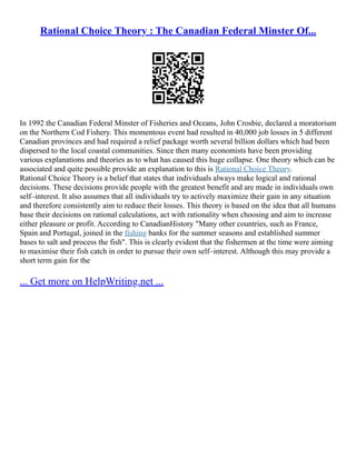 Rational Choice Theory : The Canadian Federal Minster Of...
In 1992 the Canadian Federal Minster of Fisheries and Oceans, John Crosbie, declared a moratorium
on the Northern Cod Fishery. This momentous event had resulted in 40,000 job losses in 5 different
Canadian provinces and had required a relief package worth several billion dollars which had been
dispersed to the local coastal communities. Since then many economists have been providing
various explanations and theories as to what has caused this huge collapse. One theory which can be
associated and quite possible provide an explanation to this is Rational Choice Theory.
Rational Choice Theory is a belief that states that individuals always make logical and rational
decisions. These decisions provide people with the greatest benefit and are made in individuals own
self–interest. It also assumes that all individuals try to actively maximize their gain in any situation
and therefore consistently aim to reduce their losses. This theory is based on the idea that all humans
base their decisions on rational calculations, act with rationality when choosing and aim to increase
either pleasure or profit. According to CanadianHistory "Many other countries, such as France,
Spain and Portugal, joined in the fishing banks for the summer seasons and established summer
bases to salt and process the fish". This is clearly evident that the fishermen at the time were aiming
to maximise their fish catch in order to pursue their own self–interest. Although this may provide a
short term gain for the
... Get more on HelpWriting.net ...
 