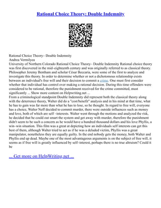 Rational Choice Theory: Double Indemnity
Rational Choice Theory– Double Indemnity
Andrea Vermilyea
University of Northern Colorado Rational Choice Theory– Double Indemnity Rational choice theory
was first discovered in the mid–eighteenth century and was originally referred to as classical theory.
Philosopher Jeremy Bentham and scholar César Beccaria, were some of the first to analyze and
investigate this theory. In order to determine whether or not a dichotomous relationship exists
between an individual's free will and their decision to commit a crime. One must first consider
whether that individual has control over making a rational decision. During this time offenders were
considered to be rational, therefore the punishment received for the crime committed, must
significantly ... Show more content on Helpwriting.net ...
From a criminological standpoint Double Indemnity did represent both the classical theory along
with the deterrence theory, Walter did do a "cost/benefit" analysis and in his mind at that time, what
he has to gain was far more than what he has to lose, so he thought. In regard to free will, everyone
has a choice, Walter Neff decided to commit murder, there were outside influences such as money
and love, both of which are self –interests. Walter went through the motions and analyzed the risk,
he decided that he could out smart the system and get away with murder, therefore the punishment
didn't seem to be such a concern as he would have a hundred thousand dollars and his love Phyllis, a
win–win situation. This film was a great at depicting how an individuals self interests can get this
best of them, although Walter tried to act as if he was a deluded victim, Phyllis was a great
manipulator, nonetheless they are equally guilty. In the end nobody gets the money, both Walter and
Phyllis end up dead. Maybe one of the most advantageous arguments is on the subject of free will, it
seems as if free will is greatly influenced by self–interest, perhaps there is no true altruism? Could it
be
... Get more on HelpWriting.net ...
 