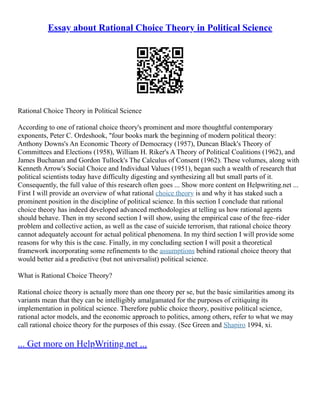 Essay about Rational Choice Theory in Political Science
Rational Choice Theory in Political Science
According to one of rational choice theory's prominent and more thoughtful contemporary
exponents, Peter C. Ordeshook, "four books mark the beginning of modern political theory:
Anthony Downs's An Economic Theory of Democracy (1957), Duncan Black's Theory of
Committees and Elections (1958), William H. Riker's A Theory of Political Coalitions (1962), and
James Buchanan and Gordon Tullock's The Calculus of Consent (1962). These volumes, along with
Kenneth Arrow's Social Choice and Individual Values (1951), began such a wealth of research that
political scientists today have difficulty digesting and synthesizing all but small parts of it.
Consequently, the full value of this research often goes ... Show more content on Helpwriting.net ...
First I will provide an overview of what rational choice theory is and why it has staked such a
prominent position in the discipline of political science. In this section I conclude that rational
choice theory has indeed developed advanced methodologies at telling us how rational agents
should behave. Then in my second section I will show, using the empirical case of the free–rider
problem and collective action, as well as the case of suicide terrorism, that rational choice theory
cannot adequately account for actual political phenomena. In my third section I will provide some
reasons for why this is the case. Finally, in my concluding section I will posit a theoretical
framework incorporating some refinements to the assumptions behind rational choice theory that
would better aid a predictive (but not universalist) political science.
What is Rational Choice Theory?
Rational choice theory is actually more than one theory per se, but the basic similarities among its
variants mean that they can be intelligibly amalgamated for the purposes of critiquing its
implementation in political science. Therefore public choice theory, positive political science,
rational actor models, and the economic approach to politics, among others, refer to what we may
call rational choice theory for the purposes of this essay. (See Green and Shapiro 1994, xi.
... Get more on HelpWriting.net ...
 