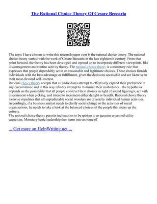 The Rational Choice Theory Of Cesare Beccaria
The topic I have chosen to write this research paper over is the rational choice theory. The rational
choice theory started with the work of Cesare Beccaria in the late eighteenth century. From that
point forward, the theory has been developed and opened up to incorporate different viewpoints, like
discouragement and routine activity theory. The rational choice theory is a monetary rule that
expresses that people dependably settle on reasonable and legitimate choices. These choices furnish
individuals with the best advantage or fulfillment, given the decisions accessible and are likewise in
their most elevated self–interest.
Rational choice theory accepts that all individuals attempt to effectively expand their preference in
any circumstance and in this way reliably attempt to minimize their misfortunes. The hypothesis
depends on the possibility that all people construct their choices in light of sound figuring's, act with
discernment when picking, and intend to increment either delight or benefit. Rational choice theory
likewise stipulates that all unpredictable social wonders are driven by individual human activities.
Accordingly, if a business analyst needs to clarify social change or the activities of social
organizations, he needs to take a look at the balanced choices of the people that make up the
entirety.
The rational choice theory permits inclinations to be spoken to as genuine esteemed utility
capacities. Monetary basic leadership then turns into an issue of
... Get more on HelpWriting.net ...
 