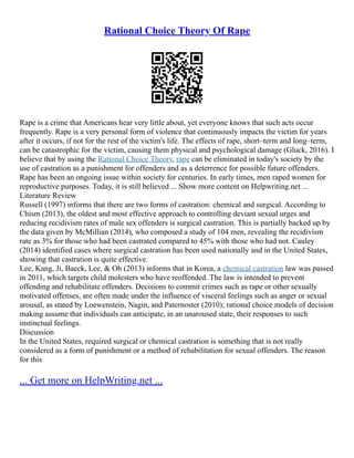 Rational Choice Theory Of Rape
Rape is a crime that Americans hear very little about, yet everyone knows that such acts occur
frequently. Rape is a very personal form of violence that continuously impacts the victim for years
after it occurs, if not for the rest of the victim's life. The effects of rape, short–term and long–term,
can be catastrophic for the victim, causing them physical and psychological damage (Gluck, 2016). I
believe that by using the Rational Choice Theory, rape can be eliminated in today's society by the
use of castration as a punishment for offenders and as a deterrence for possible future offenders.
Rape has been an ongoing issue within society for centuries. In early times, men raped women for
reproductive purposes. Today, it is still believed ... Show more content on Helpwriting.net ...
Literature Review
Russell (1997) informs that there are two forms of castration: chemical and surgical. According to
Chism (2013), the oldest and most effective approach to controlling deviant sexual urges and
reducing recidivism rates of male sex offenders is surgical castration. This is partially backed up by
the data given by McMillian (2014), who composed a study of 104 men, revealing the recidivism
rate as 3% for those who had been castrated compared to 45% with those who had not. Cauley
(2014) identified cases where surgical castration has been used nationally and in the United States,
showing that castration is quite effective.
Lee, Kang, Ji, Baeck, Lee, & Oh (2013) informs that in Korea, a chemical castration law was passed
in 2011, which targets child molesters who have reoffended. The law is intended to prevent
offending and rehabilitate offenders. Decisions to commit crimes such as rape or other sexually
motivated offenses, are often made under the influence of visceral feelings such as anger or sexual
arousal, as stated by Loewenstein, Nagin, and Paternoster (2010); rational choice models of decision
making assume that individuals can anticipate, in an unaroused state, their responses to such
instinctual feelings.
Discussion
In the United States, required surgical or chemical castration is something that is not really
considered as a form of punishment or a method of rehabilitation for sexual offenders. The reason
for this
... Get more on HelpWriting.net ...
 
