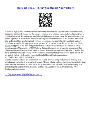 Rational Choice Theory On Alcohol And Violence
Alcohol is highly used substance across the country and the most frequent cause of criminal acts,
but cannot be the sole reason for the cause of criminal acts when an individual's background has a
contributing factor. To understand alcohol related violence we must know the potential crimes that
can be a product of alcohol and what contributing factors lead the actor to the incident. One must
also understand how alcohol related violence is a rational choice of the individual and society's
belief that we suffer the appropriate consequences of our own actions. Therefore, Rational Choice
Theory is applied to the laws that govern criminal acts when the actor had the choice to act as
society expects. Many critics of RCT believe that punishment is not always the answer and that
offenders have environmental and medical factors that cause their criminal behavior. Theorist that
believe in the Positivism Theory believe there is a reason for the offense and the behavior can be
corrected. Each are different in views, but both hold the offender accountable.
ALCOHOL RELATED VIOLENCE
Alcohol use and violence are common in our society because many participate in drinking as a
social activity, whether it is casual or frequent. Alcohol related violence happens when an individual
has consumed an amount to cause his or her actions to become uncontrollable and resulting in a
criminal act being committed. (National Institute on Alcohol Abuse and Alcoholism, 1997)
Understanding the nature
... Get more on HelpWriting.net ...
 