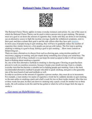 Rational Choice Theory Research Paper
The Rational Choice Theory applies in many everyday instances and actions. So, one of the cases in
which the Rational Choice Theory can be used is when a person tries to quit smoking. The person
must set a goal to cut down the amount of cigarettes they smoke until they are down to not smoking,
use an alternative source to fight the nicotine cravings, handle the withdrawal symptoms, stick to
their goal, and then evaluate their goal is and the side–effects after they have quit smoking.
In most cases of people trying to quit smoking, they will have to gradually reduce the number of
cigarettes they smoke; however, a few people can just go cold–turkey. The first step to quitting
smoking is making it a goal to keep. Setting a goal to quit smoking ... Show more content on
Helpwriting.net ...
There are many alternatives to choose from such as chewing gum, using nicotine patches (if
necessary), jogging or running, and just simple doing something else to keep your mind busy. The
main purpose of all of these methods is to just keep the mind occupied so that it will not wander
back to thinking about smoking a cigarette.
So, one of the best alternative methods to smoking is chewing gum. Chewing on gum has been
proven to work on countless occasions, because it keeps your mouth moving. Gum is a simple,
everyday item that has become a valuable tool to helping people quit smoking. Gum is the most
recommended alternative method to people who plan to quick smoking, and gum is also generally
one of the most heard of and used methods as well.
In order to cut down on the amount of cigarettes a person smokes, they must do so in increments.
For example, a man smokes two packs of cigarettes a week but he suddenly decides to quit smoking,
so the man settles to smoking a pack and a half a week for two or three weeks instead. After that two
or three weeks has past, he then cuts down to smoking only a pack a week for another two to three
weeks. He will continue to do this until he has gotten to where he will no longer feels the urge to
smoke a
... Get more on HelpWriting.net ...
 