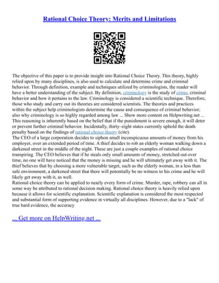 Rational Choice Theory: Merits and Limitations
The objective of this paper is to provide insight into Rational Choice Theory. This theory, highly
relied upon by many disciplines, is also used to calculate and determine crime and criminal
behavior. Through definition, example and techniques utilized by criminologists, the reader will
have a better understanding of the subject. By definition, criminology is the study of crime, criminal
behavior and how it pertains to the law. Criminology is considered a scientific technique. Therefore,
those who study and carry out its theories are considered scientists. The theories and practices
within the subject help criminologists determine the cause and consequence of criminal behavior;
also why criminology is so highly regarded among law ... Show more content on Helpwriting.net ...
This reasoning is inherently based on the belief that if the punishment is severe enough, it will deter
or prevent further criminal behavior. Incidentally, thirty–eight states currently uphold the death
penalty based on the findings of rational choice theory (cite).
The CEO of a large corporation decides to siphon small inconspicuous amounts of money from his
employer, over an extended period of time. A thief decides to rob an elderly woman walking down a
darkened street in the middle of the night. These are just a couple examples of rational choice
transpiring. The CEO believes that if he steals only small amounts of money, stretched out over
time, no one will have noticed that the money is missing and he will ultimately get away with it. The
thief believes that by choosing a more vulnerable target, such as the elderly woman, in a less than
safe environment, a darkened street that there will potentially be no witness to his crime and he will
likely get away with it, as well.
Rational choice theory can be applied to nearly every form of crime. Murder, rape, robbery can all in
some way be attributed to rational decision making. Rational choice theory is heavily relied upon
because it allows for scientific explanation. Scientific explanation is considered the most respected
and substantial form of supporting evidence in virtually all disciplines. However, due to a "lack" of
true hard evidence, the accuracy
... Get more on HelpWriting.net ...
 