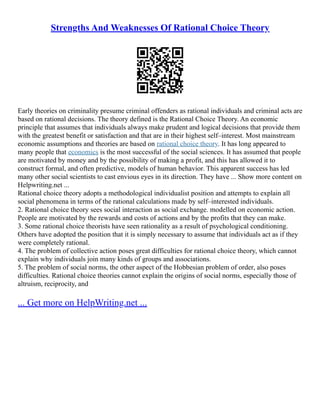 Strengths And Weaknesses Of Rational Choice Theory
Early theories on criminality presume criminal offenders as rational individuals and criminal acts are
based on rational decisions. The theory defined is the Rational Choice Theory. An economic
principle that assumes that individuals always make prudent and logical decisions that provide them
with the greatest benefit or satisfaction and that are in their highest self–interest. Most mainstream
economic assumptions and theories are based on rational choice theory. It has long appeared to
many people that economics is the most successful of the social sciences. It has assumed that people
are motivated by money and by the possibility of making a profit, and this has allowed it to
construct formal, and often predictive, models of human behavior. This apparent success has led
many other social scientists to cast envious eyes in its direction. They have ... Show more content on
Helpwriting.net ...
Rational choice theory adopts a methodological individualist position and attempts to explain all
social phenomena in terms of the rational calculations made by self–interested individuals.
2. Rational choice theory sees social interaction as social exchange. modelled on economic action.
People are motivated by the rewards and costs of actions and by the profits that they can make.
3. Some rational choice theorists have seen rationality as a result of psychological conditioning.
Others have adopted the position that it is simply necessary to assume that individuals act as if they
were completely rational.
4. The problem of collective action poses great difficulties for rational choice theory, which cannot
explain why individuals join many kinds of groups and associations.
5. The problem of social norms, the other aspect of the Hobbesian problem of order, also poses
difficulties. Rational choice theories cannot explain the origins of social norms, especially those of
altruism, reciprocity, and
... Get more on HelpWriting.net ...
 