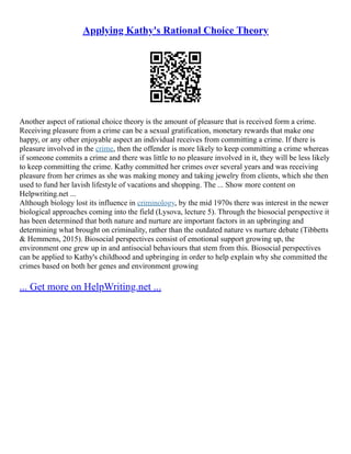 Applying Kathy's Rational Choice Theory
Another aspect of rational choice theory is the amount of pleasure that is received form a crime.
Receiving pleasure from a crime can be a sexual gratification, monetary rewards that make one
happy, or any other enjoyable aspect an individual receives from committing a crime. If there is
pleasure involved in the crime, then the offender is more likely to keep committing a crime whereas
if someone commits a crime and there was little to no pleasure involved in it, they will be less likely
to keep committing the crime. Kathy committed her crimes over several years and was receiving
pleasure from her crimes as she was making money and taking jewelry from clients, which she then
used to fund her lavish lifestyle of vacations and shopping. The ... Show more content on
Helpwriting.net ...
Although biology lost its influence in criminology, by the mid 1970s there was interest in the newer
biological approaches coming into the field (Lysova, lecture 5). Through the biosocial perspective it
has been determined that both nature and nurture are important factors in an upbringing and
determining what brought on criminality, rather than the outdated nature vs nurture debate (Tibbetts
& Hemmens, 2015). Biosocial perspectives consist of emotional support growing up, the
environment one grew up in and antisocial behaviours that stem from this. Biosocial perspectives
can be applied to Kathy's childhood and upbringing in order to help explain why she committed the
crimes based on both her genes and environment growing
... Get more on HelpWriting.net ...
 