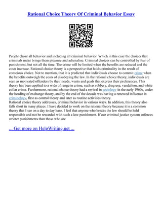 Rational Choice Theory Of Criminal Behavior Essay
People chose all behavior and including all criminal behavior. Which in this case the choices that
criminals make brings them pleasure and adrenaline. Criminal choices can be controlled by fear of
punishment, but not all the time. The crime will be limited when the benefits are reduced and the
costs increase. Rational choice theory is a perspective that holds criminality in the result of
conscious choice. Not to mention, that it is predicted that individuals choose to commit crime when
the benefits outweigh the costs of disobeying the law. In the rational choice theory, individuals are
seen as motivated offenders by their needs, wants and goals that express their preferences. This
theory has been applied to a wide of range in crime, such as robbery, drug use, vandalism, and white
collar crime. Furthermore, rational choice theory had a revival in sociology in the early 1960s, under
the heading of exchange theory, and by the end of the decade was having a renewed influence in
criminology, first as control theory and later as routine activities theory.
Rational choice theory addresses, criminal behavior in various ways. In addition, this theory also
falls short in many places. I have decided to work on the rational theory because it is a common
theory that I see on a day to day base. I feel that anyone who breaks the law should be held
responsible and not be rewarded with such a low punishment. If our criminal justice system enforces
stricter punishments than those who are
... Get more on HelpWriting.net ...
 