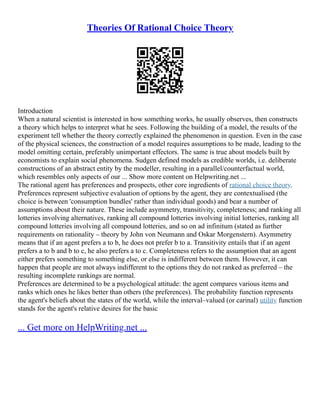 Theories Of Rational Choice Theory
Introduction
When a natural scientist is interested in how something works, he usually observes, then constructs
a theory which helps to interpret what he sees. Following the building of a model, the results of the
experiment tell whether the theory correctly explained the phenomenon in question. Even in the case
of the physical sciences, the construction of a model requires assumptions to be made, leading to the
model omitting certain, preferably unimportant effectors. The same is true about models built by
economists to explain social phenomena. Sudgen defined models as credible worlds, i.e. deliberate
constructions of an abstract entity by the modeller, resulting in a parallel/counterfactual world,
which resembles only aspects of our ... Show more content on Helpwriting.net ...
The rational agent has preferences and prospects, other core ingredients of rational choice theory.
Preferences represent subjective evaluation of options by the agent, they are contextualised (the
choice is between 'consumption bundles' rather than individual goods) and bear a number of
assumptions about their nature. These include asymmetry, transitivity, completeness; and ranking all
lotteries involving alternatives, ranking all compound lotteries involving initial lotteries, ranking all
compound lotteries involving all compound lotteries, and so on ad infinitum (stated as further
requirements on rationality – theory by John von Neumann and Oskar Morgenstern). Asymmetry
means that if an agent prefers a to b, he does not prefer b to a. Transitivity entails that if an agent
prefers a to b and b to c, he also prefers a to c. Completeness refers to the assumption that an agent
either prefers something to something else, or else is indifferent between them. However, it can
happen that people are mot always indifferent to the options they do not ranked as preferred – the
resulting incomplete rankings are normal.
Preferences are determined to be a psychological attitude: the agent compares various items and
ranks which ones he likes better than others (the preferences). The probability function represents
the agent's beliefs about the states of the world, while the interval–valued (or carinal) utility function
stands for the agent's relative desires for the basic
... Get more on HelpWriting.net ...
 