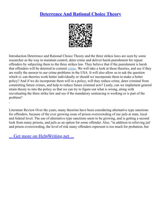 Deterrence And Rational Choice Theory
Introduction Deterrence and Rational Choice Theory and the three strikes laws are seen by some
researcher as the way to maintain control, deter crime and deliver harsh punishment for repeat
offenders by subjecting them to the three strikes law. They believe that if the punishment is harsh
that offenders will be deterred to commit crime. We will take a look at these theories, and see if they
are really the answer to our crime problems in the USA. It will also allow us to ask the question
which is: can theories work better individually or should we incorporate them to make a better
policy? And if we do incorporate them will in a policy, will they reduce crime, deter criminal from
committing future crimes, and help to reduce future criminal acts? Lastly, can we implement general
strain theory to into the policy so that we can try to figure out what is wrong, along with
reevaluating the three strike law and see if the mandatory sentencing is working or is part of the
problem?
.
Literature Review Over the years, many theorists have been considering alternative type sanctions
for offenders, because of the ever growing issue of prison overcrowding of our jails at state, local
and federal level. The use of alternative type sanctions seem to be growing, and is getting a second
look from many prisons, and jails as an option for some offender. Also, "in addition to relieving jail
and prison overcrowding, the level of risk many offenders represent is too much for probation, but
... Get more on HelpWriting.net ...
 