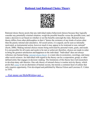 Rational And Rational Choice Theory
Rational choice theory posits that any individual makes behavioral choices because they logically
consider any potentially criminal situation, weigh the possible benefits versus the possible costs, and
make a decision to act based on whether or not the benefits outweigh the risks. Rational choice
theory differs from other philosophies in that it "denies the existence of any kinds of action other
than the purely rational and calculative. All social action, it is argued, can be seen as rationally
motivated, as instrumental action, however much it may appear to be irrational or non–rational"
(Scott, 2000). Making rational choices means being motivated by personal wants, goals, and needs.
It is not possible for all wants and needs to be met or achieved; therefore, choices are made in order
to bring the greatest satisfaction and happiness to the individual. "Individual" does not always
reference one human being; rational choice theory is a main idea in economics, sociology, and many
other social sciences. An individual with regard to the theory can be a corporation, group, or other
defined entity that engages in decision–making. The limitations of this theory have led researchers
to develop many sub–theories. One sub–theory of rational choice is routine activity theory, which
posits that crime is not an aberration of human society, but merely a common facet of culture that
only requires opportunity. First developed and published by Marcus Felson and Lawrence E. Cohen
in 1979,
... Get more on HelpWriting.net ...
 