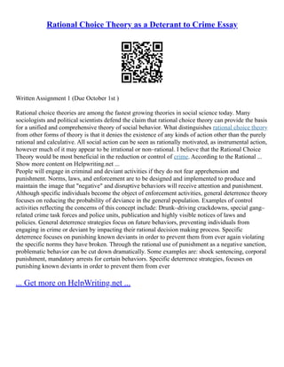 Rational Choice Theory as a Deterant to Crime Essay
Written Assignment 1 (Due October 1st )
Rational choice theories are among the fastest growing theories in social science today. Many
sociologists and political scientists defend the claim that rational choice theory can provide the basis
for a unified and comprehensive theory of social behavior. What distinguishes rational choice theory
from other forms of theory is that it denies the existence of any kinds of action other than the purely
rational and calculative. All social action can be seen as rationally motivated, as instrumental action,
however much of it may appear to be irrational or non–rational. I believe that the Rational Choice
Theory would be most beneficial in the reduction or control of crime. According to the Rational ...
Show more content on Helpwriting.net ...
People will engage in criminal and deviant activities if they do not fear apprehension and
punishment. Norms, laws, and enforcement are to be designed and implemented to produce and
maintain the image that "negative" and disruptive behaviors will receive attention and punishment.
Although specific individuals become the object of enforcement activities, general deterrence theory
focuses on reducing the probability of deviance in the general population. Examples of control
activities reflecting the concerns of this concept include: Drunk–driving crackdowns, special gang–
related crime task forces and police units, publication and highly visible notices of laws and
policies. General deterrence strategies focus on future behaviors, preventing individuals from
engaging in crime or deviant by impacting their rational decision making process. Specific
deterrence focuses on punishing known deviants in order to prevent them from ever again violating
the specific norms they have broken. Through the rational use of punishment as a negative sanction,
problematic behavior can be cut down dramatically. Some examples are: shock sentencing, corporal
punishment, mandatory arrests for certain behaviors. Specific deterrence strategies, focuses on
punishing known deviants in order to prevent them from ever
... Get more on HelpWriting.net ...
 
