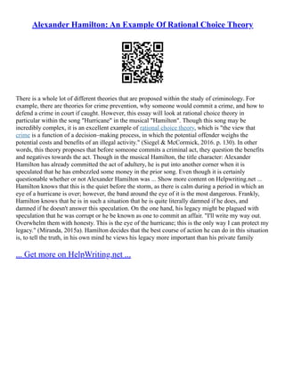 Alexander Hamilton: An Example Of Rational Choice Theory
There is a whole lot of different theories that are proposed within the study of criminology. For
example, there are theories for crime prevention, why someone would commit a crime, and how to
defend a crime in court if caught. However, this essay will look at rational choice theory in
particular within the song "Hurricane" in the musical "Hamilton". Though this song may be
incredibly complex, it is an excellent example of rational choice theory, which is "the view that
crime is a function of a decision–making process, in which the potential offender weighs the
potential costs and benefits of an illegal activity." (Siegel & McCormick, 2016. p. 130). In other
words, this theory proposes that before someone commits a criminal act, they question the benefits
and negatives towards the act. Though in the musical Hamilton, the title character: Alexander
Hamilton has already committed the act of adultery, he is put into another corner when it is
speculated that he has embezzled some money in the prior song. Even though it is certainly
questionable whether or not Alexander Hamilton was ... Show more content on Helpwriting.net ...
Hamilton knows that this is the quiet before the storm, as there is calm during a period in which an
eye of a hurricane is over; however, the band around the eye of it is the most dangerous. Frankly,
Hamilton knows that he is in such a situation that he is quite literally damned if he does, and
damned if he doesn't answer this speculation. On the one hand, his legacy might be plagued with
speculation that he was corrupt or he be known as one to commit an affair. "I'll write my way out.
Overwhelm them with honesty. This is the eye of the hurricane; this is the only way I can protect my
legacy." (Miranda, 2015a). Hamilton decides that the best course of action he can do in this situation
is, to tell the truth, in his own mind he views his legacy more important than his private family
... Get more on HelpWriting.net ...
 