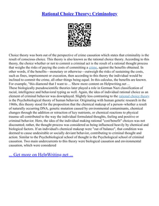 Rational Choice Theory: Criminology
Choice theory was born out of the perspective of crime causation which states that criminality is the
result of conscious choice. This theory is also known as the rational choice theory. According to this
theory, the choice whether or not to commit a criminal act is the result of a rational thought process
that weighs the risks of paying the costs of committing a crime, against the benefits obtained. In
other words, if the benefits––monetary or otherwise––outweigh the risks of sustaining the costs,
such as fines, imprisonment or execution, then according to this theory the individual would be
inclined to commit the crime, all other things being equal. In this calculus, the benefits are known.
For example, "this diamond that I want to ... Show more content on Helpwriting.net ...
These biologically pseudoscientific theories later played a role in German Nazi classification of
racial, intelligence and behavioral typing as well. Again, the idea of individual rational choice as an
element of criminal behavior was downplayed. Slightly less contrasting to the rational choice theory
is the Psychobiological theory of human behavior. Originating with human genetic research in the
1960s, this theory stood for the proposition that the chemical makeup of a person–whether a result
of naturally occurring DNA, genetic mutation caused by environmental contaminants, chemical
changes through the addition or retraction of key nutrients, or chemical reactions to physical
trauma–all contributed to the way the individual formulated thoughts, feeling and positive or
criminal behavior. Here, the idea of the individual making rational "cost/benefit" choices was not
discounted; rather, the thought process was considered as being influenced heavily by chemical and
biological factors. If an individual's chemical makeup were "out of balance", that condition was
deemed to cause undesirable or socially deviant behavior, contributing to criminal thought and
action. Similar to the Psychobiological school of thought is the Psychological school of criminal
causation. Two main undercurrents to this theory were biological causation and environmental
causation, which were considered
... Get more on HelpWriting.net ...
 