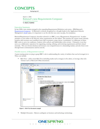CONCEPTS
                           OneSpring LLC



               March 3, 2009
               Rational’s new Requirements Composer
               An Introductory Overview
               By Mark J. Sandefur


Executive Summary
In late 2008 a new entrant emerged in the expanding Requirements Definition tools arena – IBM Rational’s
Requirements Composer. As Rational is correctly recognized as a thought leader in the Application Lifecycle
Management (ALM) space, it is important to see the role this new entry can play, for enterprises.

Rational Requirements Composer, hereafter referred to as RRC, is not a Requirements Management tool. It rather
attempts to exist earlier in the lifecycle, where requirements are first defined. This matches the current trend, whereby
business-side resources can contribute more fully on projects, using various ‘vocabularies’ to collaborate on ideas.
RRC seeks to serve two audiences: Analysts (who author), and Stakeholders (who review). Ultimately, it can thus
serve as a collaborative repository for organizing, creating, refining, and reviewing requirements and their related
materials. This can shorten duration and increase your competitiveness in a demanding market; and also lower costs
through better communication and less rework.

Flexible sources, of Requirement material
A great starting point in trying to grasp RRC’s role is understanding the variety of artifacts that can be leveraged, in it.
These can include:
           Rich Text – either create Rich Text (including media such as images) in the editor, or leverage other rich
     •
           formats such as Microsoft Office documents.




         Figure 1 - Rich Text document example


           Multiple Glossaries – Remove ambiguity on business and technology terminology.
     •




                          www.onespring.net
 