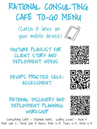 RATIONAL CONSULTING
CAFÉ TO-GO MENU
YOUTUBE PLAYLIST FOR
CLIENT STORIES
https://ibm.biz/BdR6AB
DEVOPS PRACTICE SELF-
ASSESSMENT
https://ibm.biz/BdRVGy
RATIONAL DISCOVERY AND
DEPLOYMENT PLANNING
https://ibm.biz/BdR6AH
(Catch it later on
your mobile device)
Consulting Café - Dolphin Hotel, Lobby Level – Asia 5
Mon Jun 2- Wed Jun 4 Hours: Mon 10-4, Tues 10-5, Wed 10-5
 