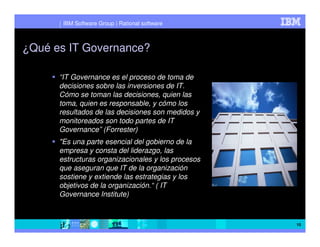IBM Software Group | Rational software



¿Qué es IT Governance?

      “IT Governance es el proceso de toma de
      decisiones sobre las inversiones de IT.
      Cómo se toman las decisiones, quien las
      toma, quien es responsable, y cómo los
      resultados de las decisiones son medidos y
      monitoreados son todo partes de IT
      Governance” (Forrester)
      "Es una parte esencial del gobierno de la
      empresa y consta del liderazgo, las
      estructuras organizacionales y los procesos
      que aseguran que IT de la organización
      sostiene y extiende las estrategias y los
      objetivos de la organización.“ ( IT
      Governance Institute)



                                                    10
 