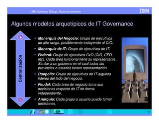 IBM Software Group | Rational software



Algunos modelos arquetípicos de IT Governance

    +                   Monarquía del Negocio: Grupo de ejecutivos
                        de alto rango, posiblemente incluyendo al CIO.
                        Monarquía de IT: Grupo de ejecutivos de IT.
                        Federal: Grupo de ejecutivos CxO (CIO, CFO,
  Centralización




                        etc). Cada área funcional tiene su representante.
                        Similar a un gobierno en el cual todas las
                        provincias o estados tienen representación.
                        Duopolio: Grupo de ejecutivos de IT algunos
                        líderes del lado del negocio.
                        Feudal: Cada área de negocio toma sus
                        decisiones respecto de IT de forma
                        independiente.
     -                  Anarquía: Cada grupo o usuario puede tomar
                        decisiones.

                                                                            12
 