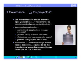 IBM Software Group | Rational software



IT Governance … ¿y los proyectos?

      Las inversiones de IT son de diferentes
      tipos y naturalezas … y naturalmente, las
      decisiones sobre las mismas también lo son.
      Veamos algunos ejemplos …
        ¿Mantenimiento de aplicaciones in house o
        tercerizado?
        ¿Software Factory o recursos contratados?
        ¿Aplicaciones world class o desarrollos propios?
        ¿Realizar ESTE proyecto o ESTE otro?
      El ámbito de IT Governance incluye muchos
      tipos de decisiones … algunas de las más
      importantes y frecuentes son aquellas que
      tienen que ver con proyectos.



                                                           13
 