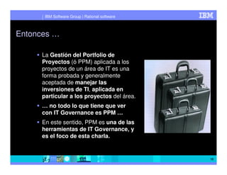 IBM Software Group | Rational software



Entonces …

     La Gestión del Portfolio de
     Proyectos (ó PPM) aplicada a los
     proyectos de un área de IT es una
     forma probada y generalmente
     aceptada de manejar las
     inversiones de TI, aplicada en
     particular a los proyectos del área.
     … no todo lo que tiene que ver
     con IT Governance es PPM …
     En este sentido, PPM es una de las
     herramientas de IT Governance, y
     es el foco de esta charla.


                                               15
 