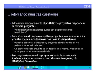 IBM Software Group | Rational software



… retomando nuestras cuestiones

   Administrar adecuadamente el portfolio de proyectos responde a
   la primera pregunta …
    “No necesariamente sabemos cuáles son los proyectos más
    beneficiosos”
   Pero aún cuando sepamos cuáles proyectos nos interesan más
   y cuáles menos, aún tenemos dos desafíos importantes.
    “Aún si lo sabemos, los recursos y proyectos compiten entre sí. No
    podemos hacer todo a la vez.”
    “La gestión de cada proyecto es un desafío en sí mismo. Problemas en
    un proyecto repercuten en los demás.”
   Las respuestas a las dos preguntas anteriores son más
   tradicionales … se resuelven con Gestión (Integrada) de
   (Múltiples) Proyectos.

                                                                           16
 