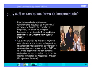 IBM Software Group | Rational software



¿… y cuál es una buena forma de implementarlo?

      Una forma probada, reconocida,
      habitualmente aceptada de implementar
      procesos de Gestión de Portfolio de
      Proyectos, y Gestión de Múltiples
      Proyectos en un área de IT es mediante
      una Oficina de Gestión de Proyectos
      (PMO).
      “La piedra angular de cualquier empresa
      para ejecutar sus procesos del negocio es
      la capacidad de seleccionar, de manejar, y
      de supervisar sus proyectos. Una PMO es
      la entidad organizacional con personal
      dedicado a tiempo completo con un punto
      focal en la Gestión de Proyectos” (Project
      Management Institute)

                                                   17
 