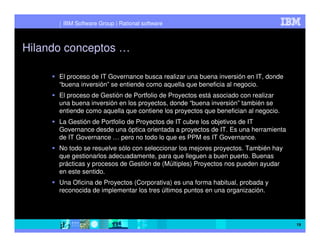 IBM Software Group | Rational software



Hilando conceptos …

      El proceso de IT Governance busca realizar una buena inversión en IT, donde
      “buena inversión” se entiende como aquella que beneficia al negocio.
      El proceso de Gestión de Portfolio de Proyectos está asociado con realizar
      una buena inversión en los proyectos, donde “buena inversión” también se
      entiende como aquella que contiene los proyectos que benefician al negocio.
      La Gestión de Portfolio de Proyectos de IT cubre los objetivos de IT
      Governance desde una óptica orientada a proyectos de IT. Es una herramienta
      de IT Governance … pero no todo lo que es PPM es IT Governance.
      No todo se resuelve sólo con seleccionar los mejores proyectos. También hay
      que gestionarlos adecuadamente, para que lleguen a buen puerto. Buenas
      prácticas y procesos de Gestión de (Múltiples) Proyectos nos pueden ayudar
      en este sentido.
      Una Oficina de Proyectos (Corporativa) es una forma habitual, probada y
      reconocida de implementar los tres últimos puntos en una organización.




                                                                                    19
 