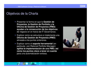 IBM Software Group | Rational software



Objetivos de la Charla

       Presentar la forma en que la Gestión de
       Proyectos, la Gestión de Portfolio y la
       Oficina de Gestión de Proyectos (PMO)
       ayudan a la consecución de los objetivos
       de negocio en el marco de IT Governance.
       Explicar como se estructura e implementa una
       Oficina de Gestión de Proyectos (PMO)
       alineada a los puntos anteriores.
       Explicar como el soporte herramental (en
       particular, con Rational Portfolio Manager)
       agiliza la implementación de una PMO, así
       como los puntos clave a tener en cuenta
       para una automatización exitosa.



                                                      2
 