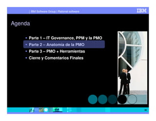 IBM Software Group | Rational software



Agenda

     Parte 1 – IT Governance, PPM y la PMO
     Parte 2 – Anatomía de la PMO
     Parte 3 – PMO + Herramientas
     Cierre y Comentarios Finales




                                                  20
 