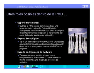 IBM Software Group | Rational software



Otros roles posibles dentro de la PMO …

      Soporte Herramental
        Cuándo la PMO cuenta con el soporte de una
        herramienta (por ejemplo, Rational Portfolio
        Manager) es importante contar con un rol encargado
        de configurar la metodología en la herramienta, así
        como de brindar ayuda en su utilización.
      Experto Tecnológico
        No es un rol tradicional de la PMO, pero un proyecto
        altamente tecnológico puede requerir la participación
        de un experto que ayude a insertar a la PMO en el
        proyecto.
      Experto en Ingeniería de Software
        Tampoco es un rol tradicional, pero puede
        complementar a una PMO de IT, sobre todo si la
        misma coordina a una mejora de procesos de
        software.

                                                                27
 